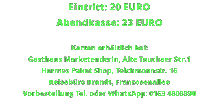 Eintritt: 20 EURO Abendkasse: 23 EURO  Karten erhältlich bei: Gasthaus Marketenderin, Alte Tauchaer Str.1 Hermes Paket Shop, Teichmannstr. 16 Reisebüro Brandt, Franzosenallee Vorbestellung Tel. oder WhatsApp: 0163 4808890